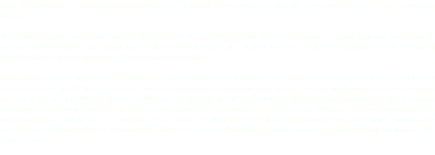 A veces, un poco de luz es suficiente para dar una nueva vida a viejos objetos que permanecen olvidados en un almacén o en los trasteros de nuestros hogares. Una luz que les otorga una segunda oportunidad pero para un fin muy distinto del que tenían en sus tiempos de mayor esplendor. Un contador de agua en la mesilla de noche, una expendedora de billetes de autobús en la mesa del hall, una cámara de fotos o un taxímetro en el escritorio del despacho. Son destinos inesperados y a la vez originales y divertidos. Cada objeto es único en su historia, en su origen y en su último destino antes de su nueva vida. Su transformación requiere de tiempo, paciencia y cierta dosis de ingenio. Hay que mantener su esencia y, al mismo tiempo, ser conscientes de que serán observados desde muy distintos puntos de vista, resaltando sus defectos y su encanto, su antigüedad y belleza. Hay que buscar el candidato adecuado, hay que limpiarlo con mimo y adaptarlo sin estropear su estructura. Por todo ello, sólo podemos montar una o dos unidades a la semana, todas distintas, todas con su propia historia, todas maravillosas. Cada lámpara va acompañada con su certificado de autenticidad y debidamente firmada y numerada, lo que garantiza a su poseedor la originalidad y calidad de su adquisición. Además, en el reverso del certificado podrá encontrarse una breve historia del objeto que da origen a la misma. 